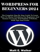 WORDPRESS FOR BEGINNERS 2024: The Complete Step By Step Guide To Learn How To Master Wordpress For Beginners And Seniors To Create And Publish A Website. With Tips And Tricks