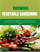 GROWING VEGETABLE GARDENING: A Simple Guide For Beginners On How To Get Started With The Basics Of Planting And Growing Vegetables At Home.