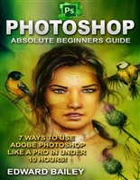 Photoshop: Absolute Beginners Guide: 7 Ways to Use Adobe Photoshop Like a Pro in Under 10 Hours! (Adobe Photoshop - Digital Photography - Graphic Design)