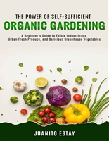 The Power of Self-Sufficient Organic Gardening: A Beginner’s Guide to Edible Indoor Crops, Urban Fresh Produce, and Delicious Greenhouse Vegetables