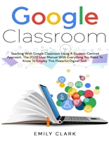 GOOGLE CLASSROOM: Teaching with GOOGLE CLASSROOM Using a STUDENT-CENTRED APPROACH. The 2020 User Manual with Everything You Need to Know to Employ this POWERFUL DIGITAL TOOL.