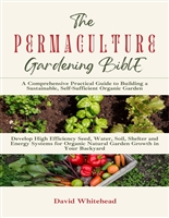 The Permaculture Gardening Bible: A Comprehensive Practical Guide to Building a Sustainable, Self-Sufficient Organic Garden: Develop High Efficiency Seed, Water, Soil, Shelter and Energy Systems