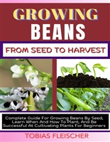 GROWING BEANS FROM SEED TO HARVEST: Complete Guide For Growing Beans By Seed, Learn When And How To Plant, And Be Successful At Cultivating Plants For Beginners