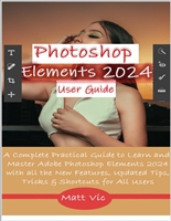 Photoshop Elements 2024 User Guide: A Complete Practical Guide to Learn and Master Adobe Photoshop Elements 2024 with all the New Features, Updated Tips, Tricks & Shortcuts for All Users