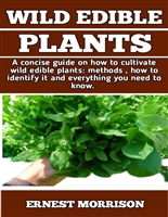 WILD EDIBLE PLANTS : The ultimate Guide On How To Plant Wild Edible Plants; Methods, Identifying Toxic Plants, Benefits And Many Other Things That You Need To Know.