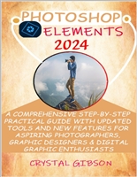 PHOTOSHOP ELEMENTS 2024: A COMPREHENSIVE STEP-BY-STEP PRACTICAL GUIDE WITH UPDATED TOOLS AND NEW FEATURES FOR ASPIRING PHOTOGRAPHERS, GRAPHIC DESIGNERS & DIGITAL GRAPHIC ENTHUSIASTS
