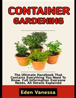 CONTAINER GARDENING: Ultimate Beginner’s Guide To Growing Your Own Fruits, Vegetables, Flowers, Herbs And More