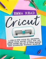 Cricut: A Step-by-Step Guide for Beginners, Design Space, Project Ideas, Tips, and Tricks. Master the Art of Cricut Machine with Illustrated Practical Examples