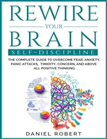REWIRE YOUR BRAIN: SELF-DISCIPLINE. THE COMPLETE GUIDE TO OVERCOME FEAR, ANXIETY, PANIC ATTACKS, TIMIDITY, CONCERN AND ABOVE ALL POSITIVE THINKING