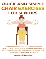Quick and Simple Chair Exercises for Seniors: 10-Minute Workouts to Improve Your Agility and Maintain Your Independence, Including Essential Health Tips for Holistic Living and Everyday Vitality
