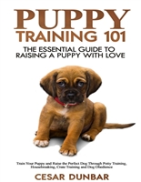Puppy Training 101: The Essential Guide to Raising a Puppy With Love. Train Your Puppy and Raise the Perfect Dog Through Potty Training, Housebreaking, Crate Training and Dog Obedience. (Dog Books)