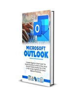 MICROSOFT OUTLOOK 2023: Complete Beginner to Expert Guide That Teaches Everything You Need to Know About Microsoft Outlook Including Tips & Tricks to Help You Stay Organized and Productive