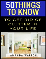 50 Things to Know to Get Rid of Clutter in Your Life: Evaluate, Purge, and Enjoy Living