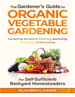 The Gardener's Guide to Organic Vegetable Gardening For Self-Sufficient Backyard Homesteaders: Gardening Secrets to Planting, Nurturing, Protecting, & Harvesting
