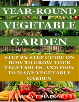 YEAR-ROUND VEGETABLE GARDEN: STEP BY STEP GUIDE ON HOW TO GROW YOUR VEGETABLES, AND HOW TO MAKE VEGETABLE GARDEN