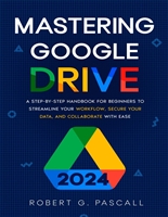 Mastering Google Drive: A Step-by-Step Handbook for Beginners to Streamline Your Workflow, Secure Your Data, and Collaborate with Ease