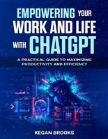 Empowering Your Work and Life With ChatGPT: A Practical Guide To Maximizing Productivity and Efficiency