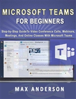 Microsoft Teams for Beginners: Step-by-Step Guide To Video Conference Calls, Webinars, Meetings And Online Classes With Microsoft Teams