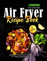 The Ultimate Air Fryer Recipe Book: Beginner Tips And Tricks To Make Your Meals Taste Fabulous