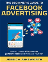 The Beginner's Guide to Facebook Advertising [2nd Edition]: How to create effective ads, generate leads and increase your ROI