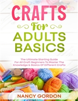 Crafts For Adults Basics: The Ultimate Starting Guide For All Craft Beginners To Master The Knowledge & Basics Of Different Crafts
