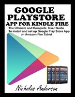 GOOGLE PLAYSTORE APP FOR KINDLE FIRE: The Ultimate and Complete User Guide to Install and Set up Google Play Store App on Amazon Fire Tablet