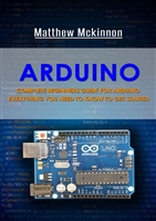 Arduino: Complete Beginners Guide For Arduino - Everything You Need To Know To Get Started (Arduino 101, Arduino Mastery)
