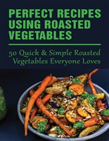 Perfect Recipes Using Roasted Vegetables: 50 Quick & Simple Roasted Vegetables Everyone Loves: How To Roast Any Vegetable