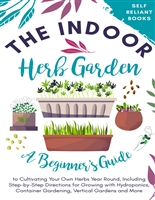 The Indoor Herb Garden: A Beginner’s Guide to Cultivating Your Own Herbs Year Round, Including Step-by-Step Directions for Growing with Hydroponics, Container Gardening, Vertical Gardens, and More