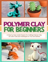 Polymer Clay for Beginner's: A Step by Step Guide Projects for Crafting Polymer Clay Art with Tools and Techniques to You Get Started