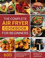 The Complete Air Fryer Cookbook for Beginners: 600 Affordable, Quick & Easy Air Fryer Recipes with Tips & Tricks to Fry, Grill, Roast, and Bake Your Favorite Daily Meals