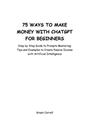 75 WAYS TO MAKE MONEY WITH CHATGPT FOR BEGINNERS  Step by Step Guide to prompts Mastering  Tips and Examples to Create