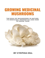 GROWING MEDICINAL MUSHROOMS: The Role Of Mushrooms In Nature, Its Medicinal Properties And How To Grow Them