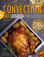Convection Oven Cookbook: A Collection Of 100+ Quick, Easy And Gourmet Recipes To Cook In Your Convection Oven, Reward Yourself With Healthy And Mouthwatering Meals – Perfect Also for Beginner Cooks