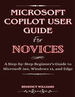 MICROSOFT COPILOT USER GUIDE FOR NOVICES: A Step-by-Step Beginner's Guide to Microsoft 365, Windows 11, and Edge