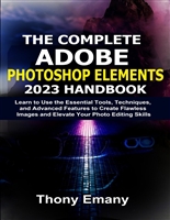 The Complete Adobe Photoshop Elements 2023 Handbook : Learn to Use the Essential Tools, Techniques, and Advanced Features to Create Flawless Images and Elevate Your Photo Editing Skills