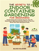 The Secrets to Indoor Container Gardening for Beginners: Simple steps from Soil to Harvest, Tips on Watering & Lighting and Much More so you can grow your own Nutritious food