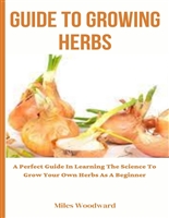 GUIDE TO GROWING HERBS : A Perfect Guide In Learning The Science To Grow Your Own Herbs As A Beginner