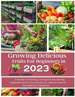 Growing Delicious Fruits for Beginners In 2023: A Guide to Planting, Caring and Harvesting Vegetables, Fruits, and All You Need To Know To Succeed As a Gardener