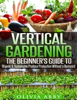 Vertical Gardening:The Beginner's Guide To Organic & Sustainable Produce Production Without A Backyard (vertical gardening, urban gardening, urban homestead, Container Gardening Book 1)