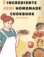 5 Ingredient Semi Homemade Cookbook: 55 Fantastic Collection of Effortless Meals with Only a Few Simple Ingredients | Maximize Your Time in the Kitchen with 5 Ingredient Recipes