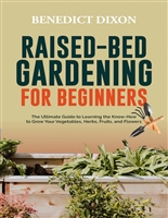 RAISED-BED GARDENING FOR BEGINNERS: The Ultimate Guide To Learning The Know-How To Grow Your Vegetables, Herbs, Fruits, And Flowers