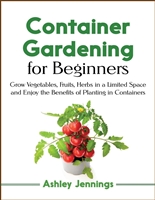 Container Gardening for Beginners: Grow Vegetables, Fruits, Herbs in a Limited Space and Enjoy the Benefits of Planting in Containers
