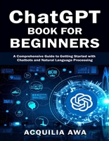 ChatGPT Book for Beginners: A Comprehensive Guide to Getting Started with Chatbots and Natural Language Processing. (Acquilia's Self Help Series)