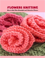 Flowers Knitting: How to Knit More Beautiful and Attractive Flowers: Crochet Beautiful Flowers