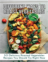 Different Ways To Roast Vegetables: 50 Delicious Roasted Vegetables Recipes You Should Try Right Now: How Best To Roast Vegetables