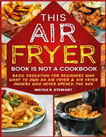 This Air Fryer Book Is Not a Cookbook: Basic Education for Beginners Who Want To Own a Air Fryer & Air Fryer Owners Who Never Opened the Box