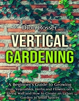 Vertical Gardening: A Beginner’s Guide to Growing Fruit, Vegetables, Herbs and Flowers on a Living Wall and How to Create an Urban Garden in Small Spaces (Gardening in Small Places)