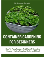 CONTAINER GARDENING FOR BEGINNERS : How To Plan, Prepare And Plant A Container Garden - Fruits, Veggies, Herbs and More!