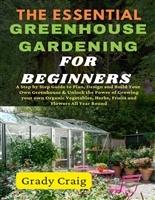 The Essential Greenhouse Gardening for Beginnes : A Step by Step Guide to Plan, Design and Build Your Own Greenhouse & Grow Your Own Organic Vegetables, Herbs, Fruits and Flowers All Year Round